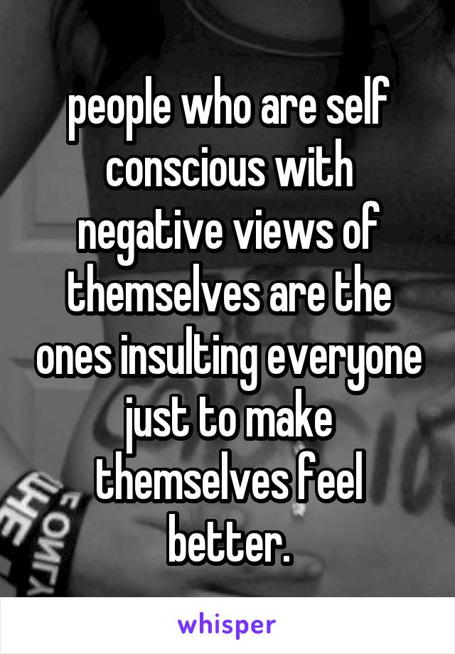 people who are self conscious with negative views of themselves are the ones insulting everyone just to make themselves feel better.