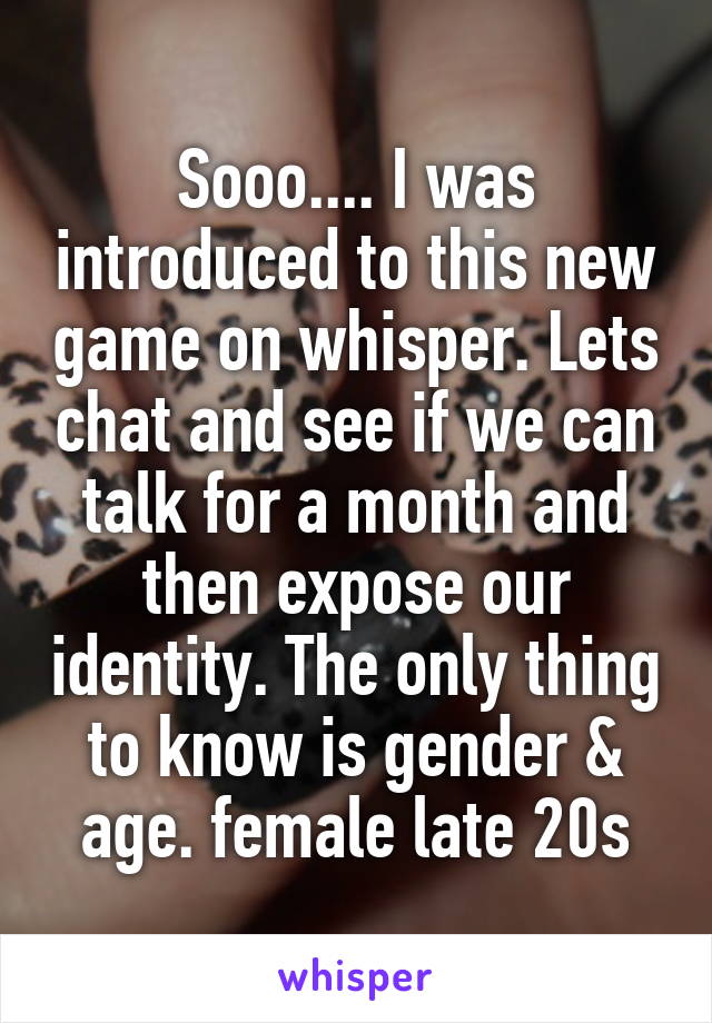 Sooo.... I was introduced to this new game on whisper. Lets chat and see if we can talk for a month and then expose our identity. The only thing to know is gender & age. female late 20s