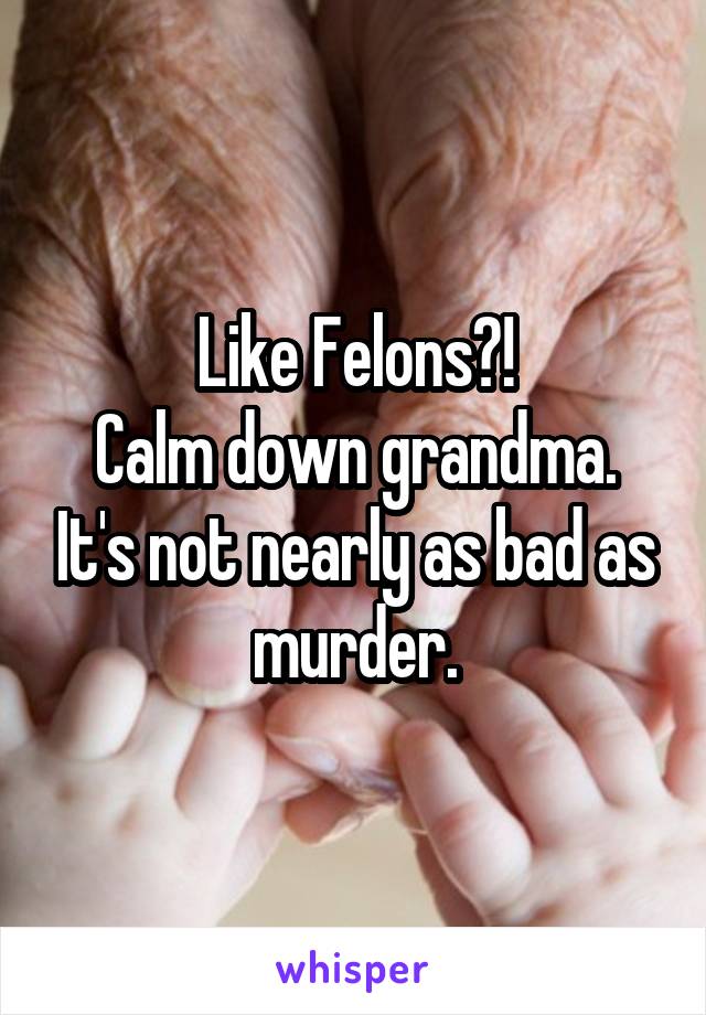 Like Felons?!
Calm down grandma. It's not nearly as bad as murder.