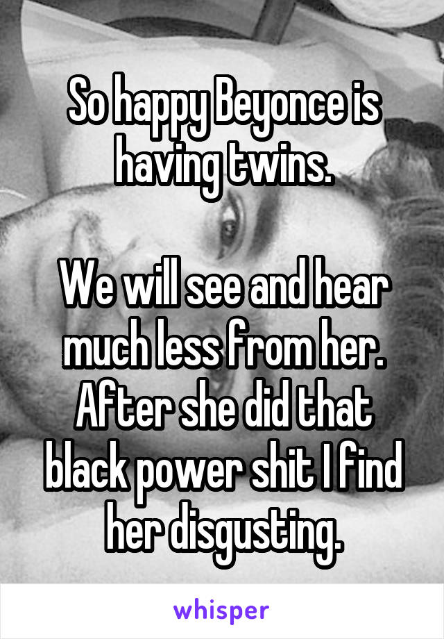 So happy Beyonce is having twins.

We will see and hear much less from her. After she did that black power shit I find her disgusting.