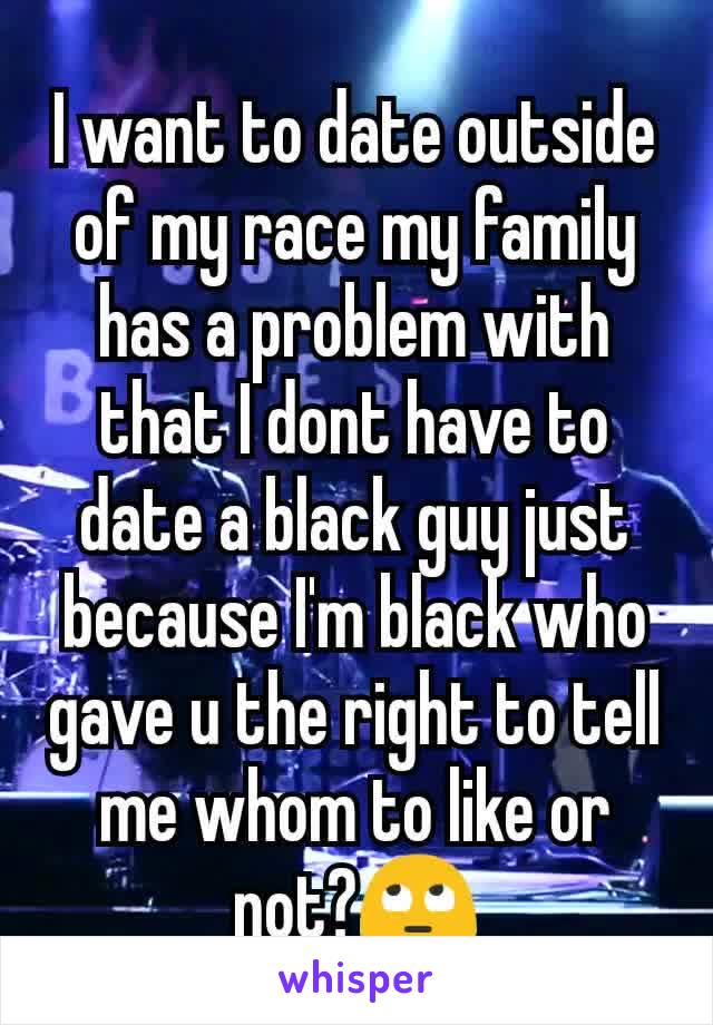 I want to date outside of my race my family has a problem with that I dont have to date a black guy just because I'm black who gave u the right to tell me whom to like or not?🙄