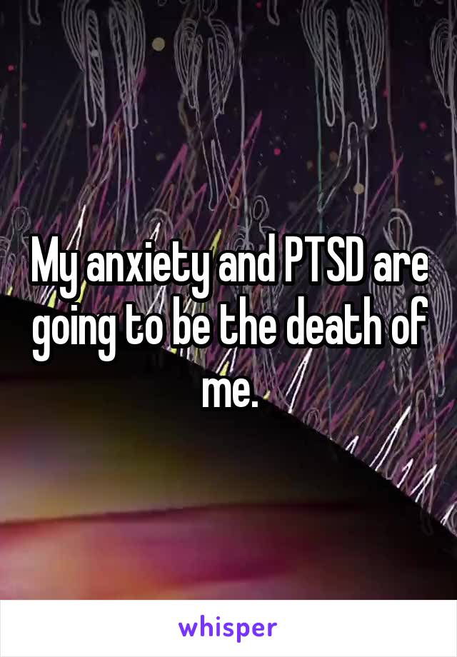 My anxiety and PTSD are going to be the death of me.