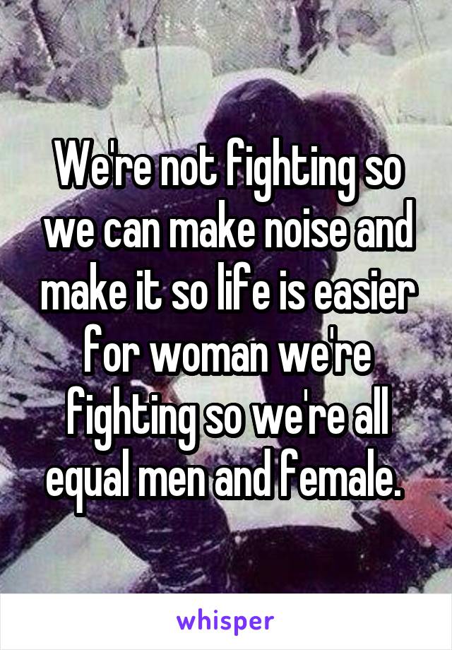 We're not fighting so we can make noise and make it so life is easier for woman we're fighting so we're all equal men and female. 