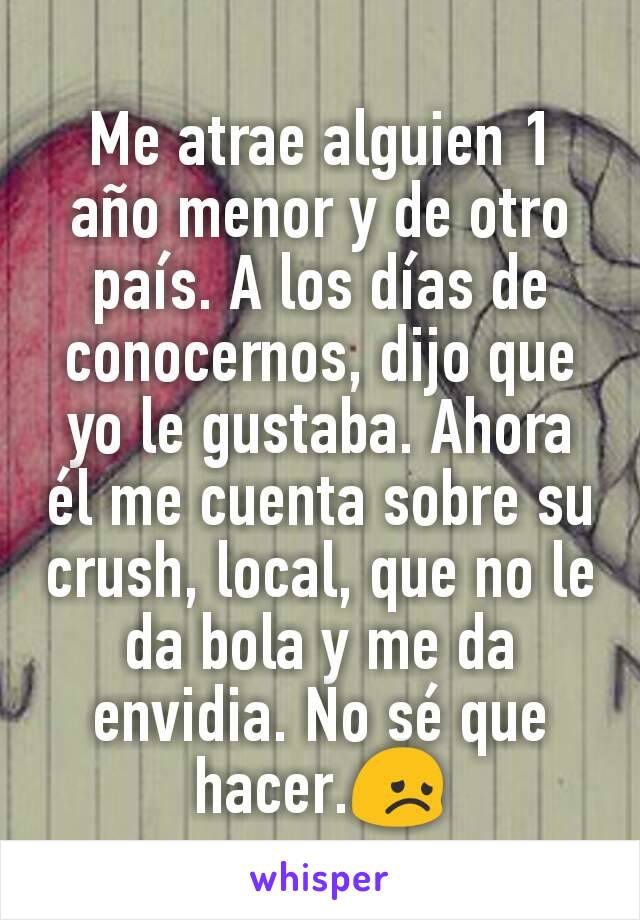 Me atrae alguien 1 año menor y de otro país. A los días de conocernos, dijo que yo le gustaba. Ahora él me cuenta sobre su crush, local, que no le da bola y me da envidia. No sé que hacer.😞