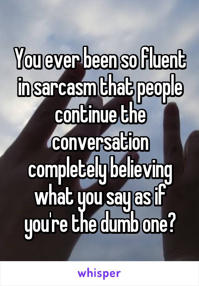 You ever been so fluent in sarcasm that people continue the conversation completely believing what you say as if you're the dumb one?