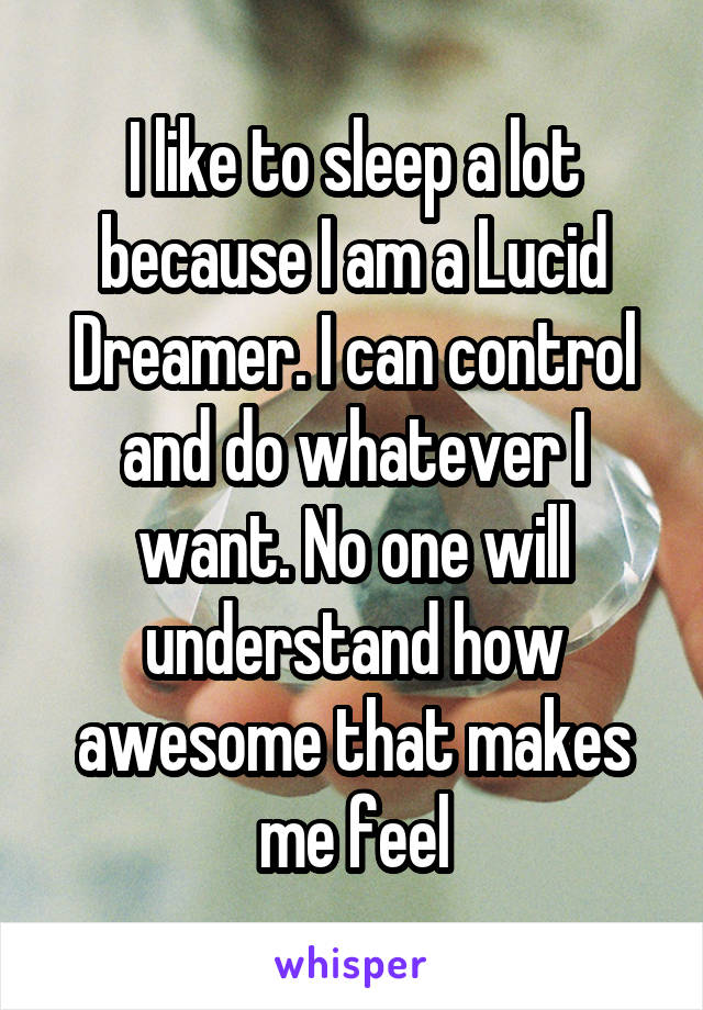 I like to sleep a lot because I am a Lucid Dreamer. I can control and do whatever I want. No one will understand how awesome that makes me feel