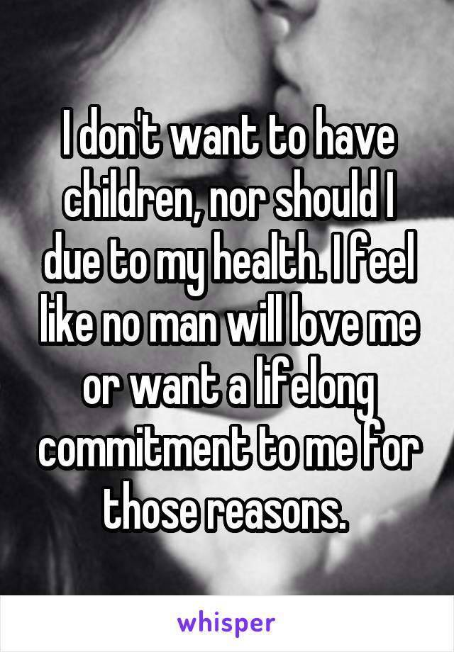 I don't want to have children, nor should I due to my health. I feel like no man will love me or want a lifelong commitment to me for those reasons. 