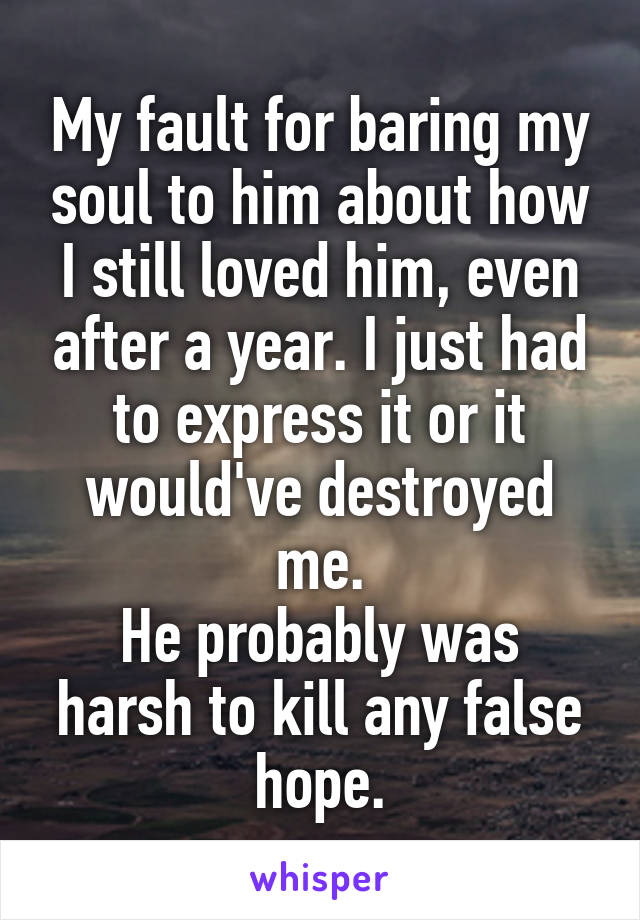 My fault for baring my soul to him about how I still loved him, even after a year. I just had to express it or it would've destroyed me.
He probably was harsh to kill any false hope.