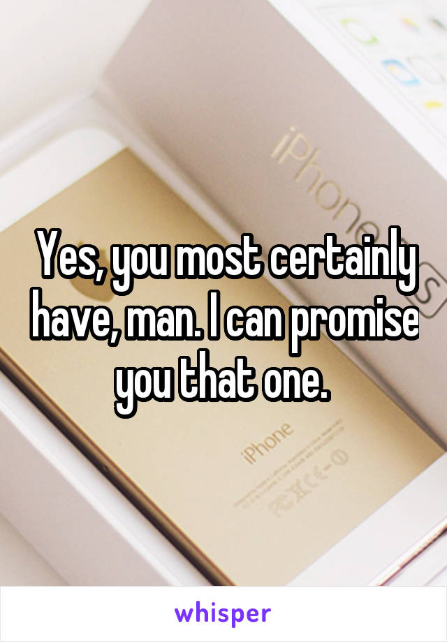 Yes, you most certainly have, man. I can promise you that one. 