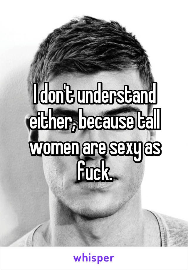 I don't understand either, because tall women are sexy as fuck.