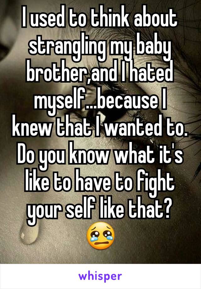 I used to think about strangling my baby brother,and I hated myself...because I knew that I wanted to. Do you know what it's like to have to fight your self like that?😢