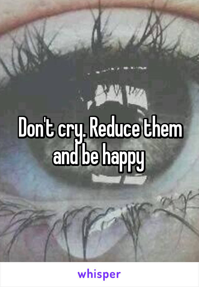 Don't cry. Reduce them and be happy 