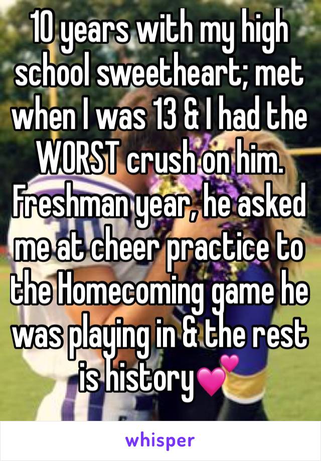 10 years with my high school sweetheart; met when I was 13 & I had the WORST crush on him. Freshman year, he asked me at cheer practice to the Homecoming game he was playing in & the rest is history💕