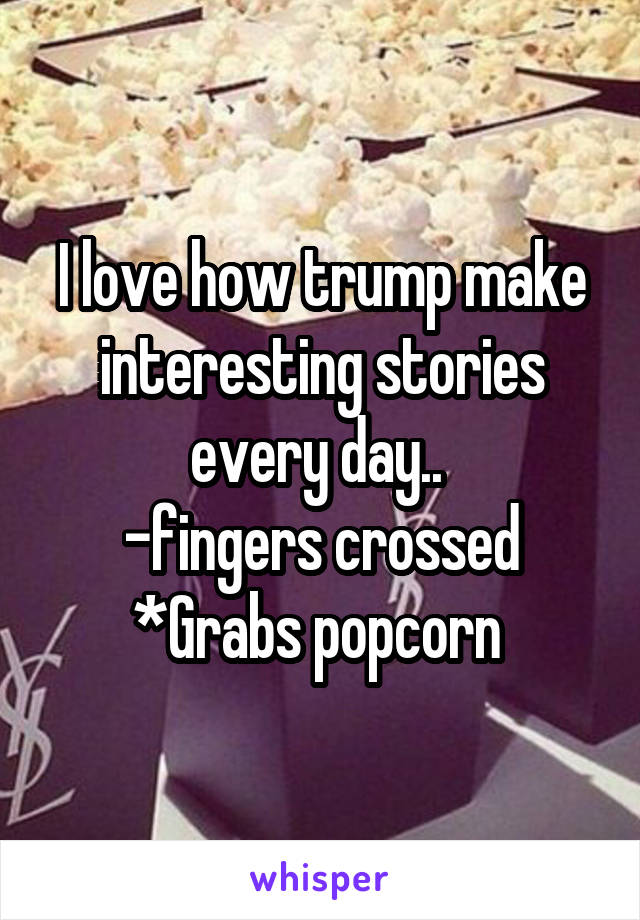 I love how trump make interesting stories every day.. 
-fingers crossed
*Grabs popcorn 