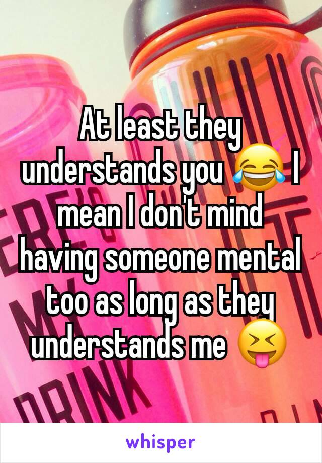 At least they understands you 😂 I mean I don't mind having someone mental too as long as they understands me 😝