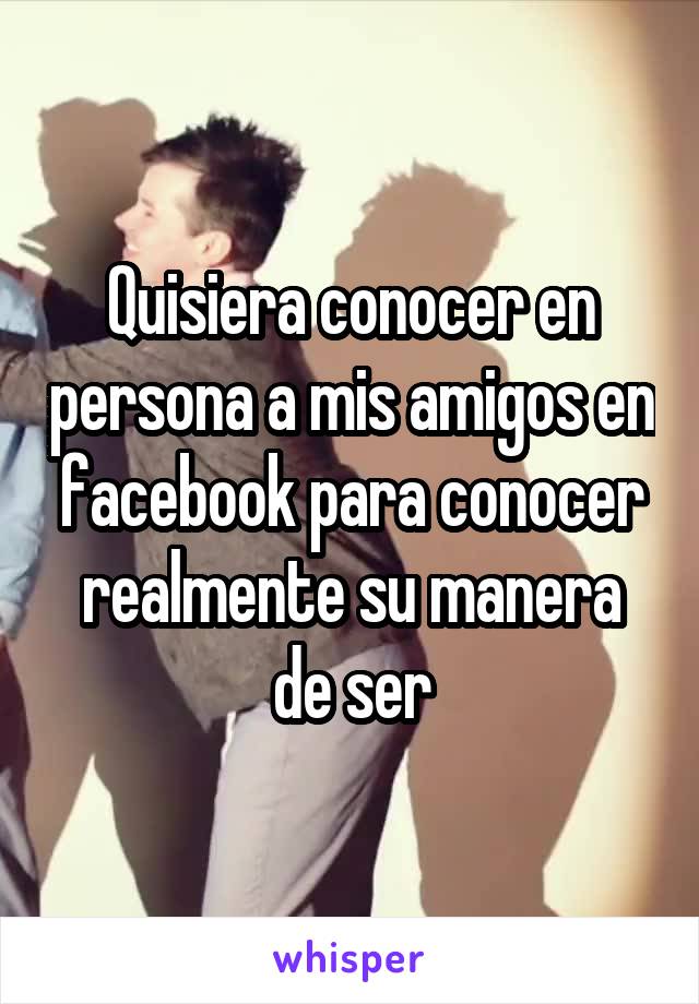 Quisiera conocer en persona a mis amigos en facebook para conocer realmente su manera de ser