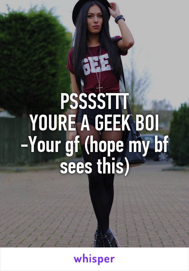 PSSSSTTT
YOURE A GEEK BOI
-Your gf (hope my bf sees this)