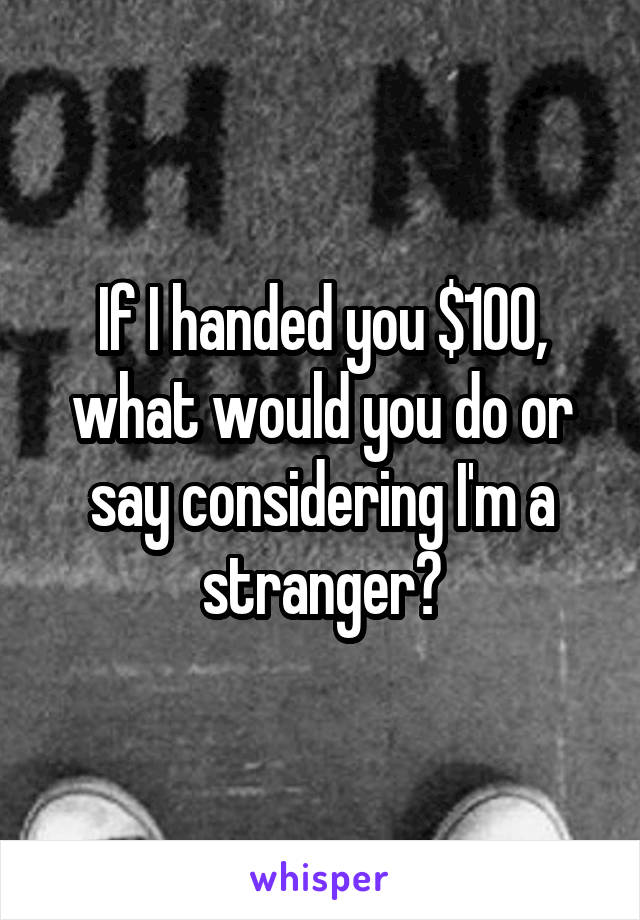 If I handed you $100, what would you do or say considering I'm a stranger?