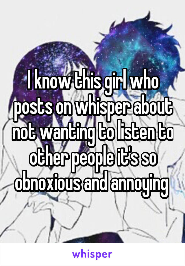 I know this girl who posts on whisper about not wanting to listen to other people it's so obnoxious and annoying 