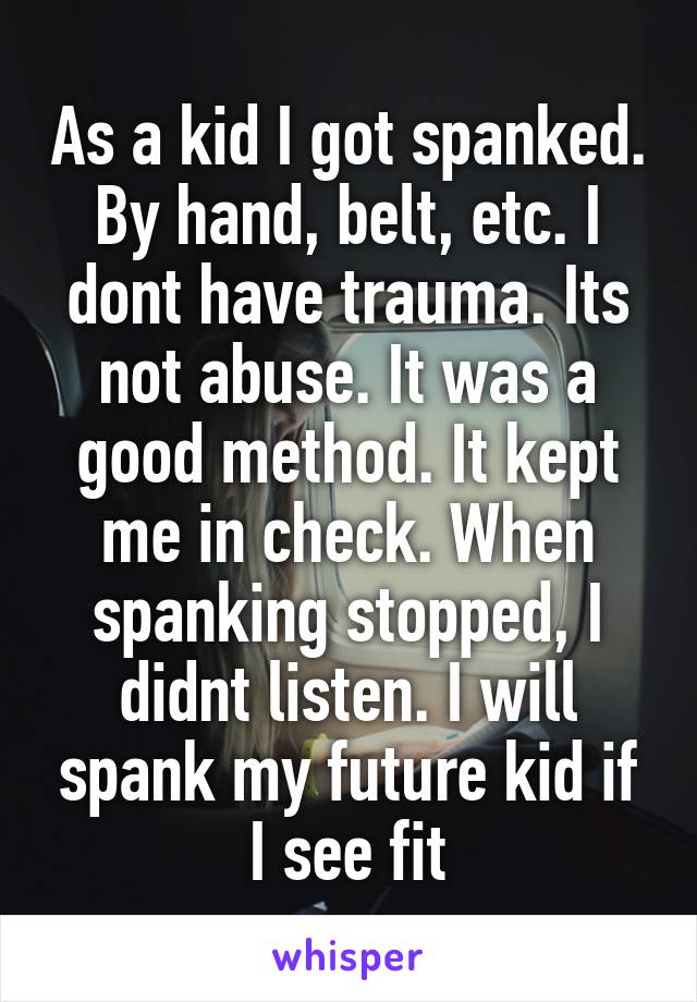 As a kid I got spanked. By hand, belt, etc. I dont have trauma. Its not abuse. It was a good method. It kept me in check. When spanking stopped, I didnt listen. I will spank my future kid if I see fit