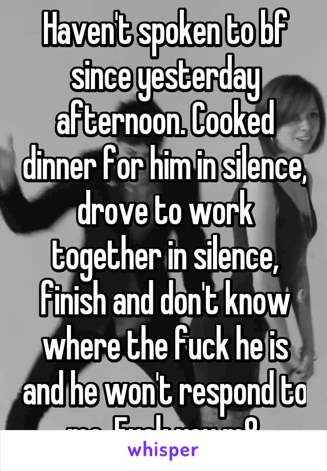 Haven't spoken to bf since yesterday afternoon. Cooked dinner for him in silence, drove to work together in silence, finish and don't know where the fuck he is and he won't respond to me. Fuck you m8.