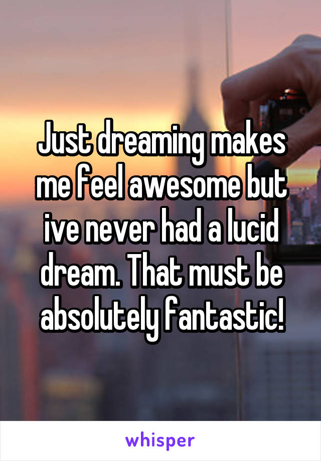 Just dreaming makes me feel awesome but ive never had a lucid dream. That must be absolutely fantastic!