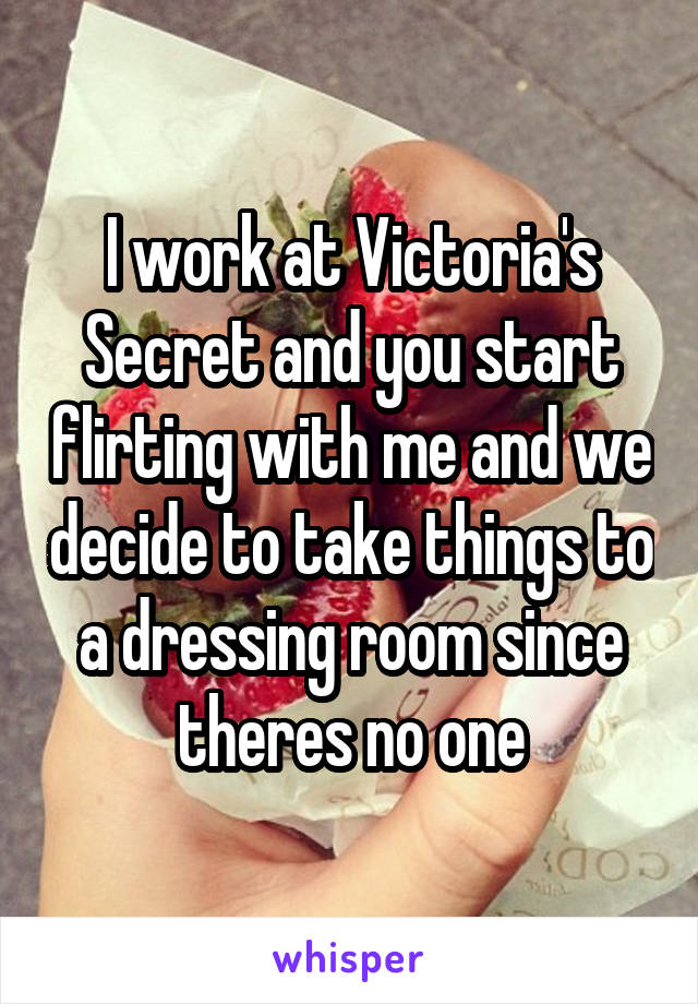 I work at Victoria's Secret and you start flirting with me and we decide to take things to a dressing room since theres no one