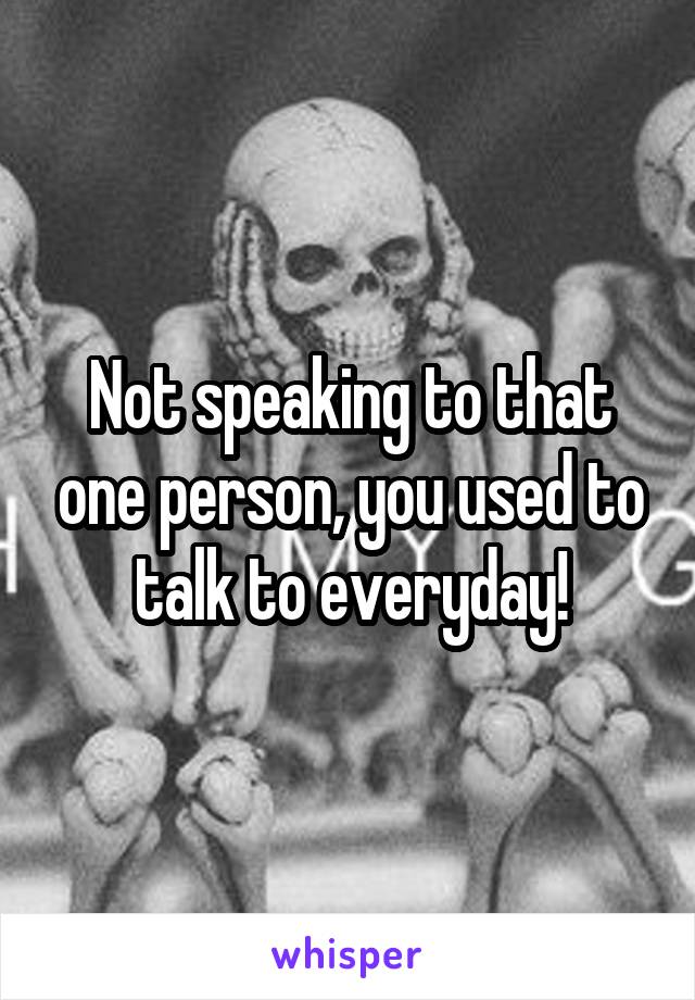 Not speaking to that one person, you used to talk to everyday!