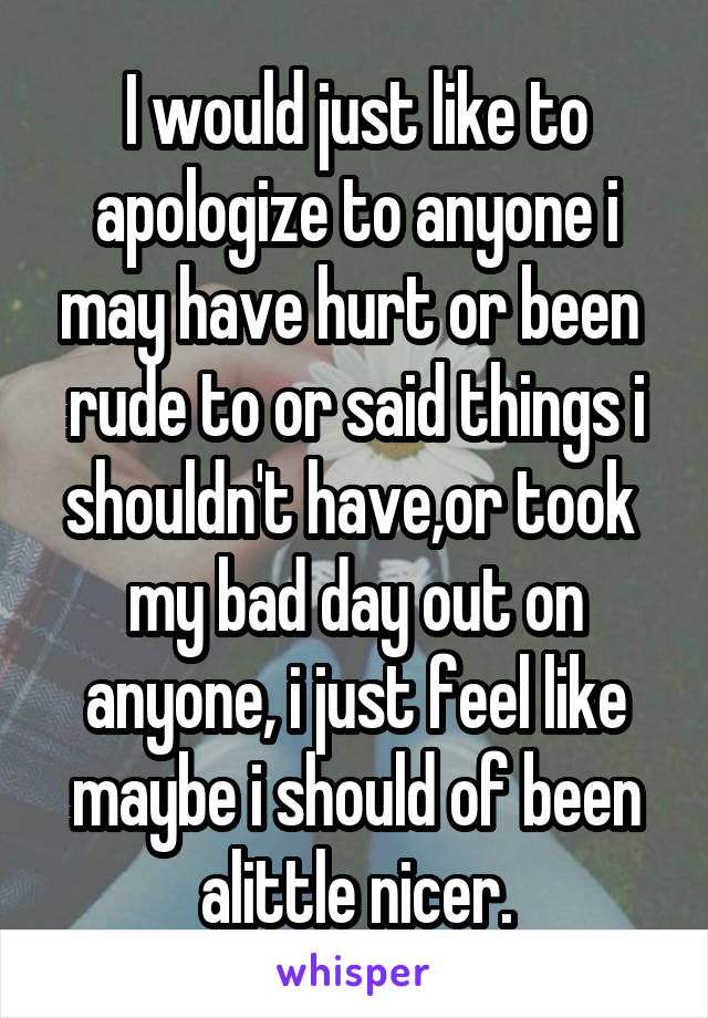 I would just like to apologize to anyone i may have hurt or been  rude to or said things i shouldn't have,or took  my bad day out on anyone, i just feel like maybe i should of been alittle nicer.