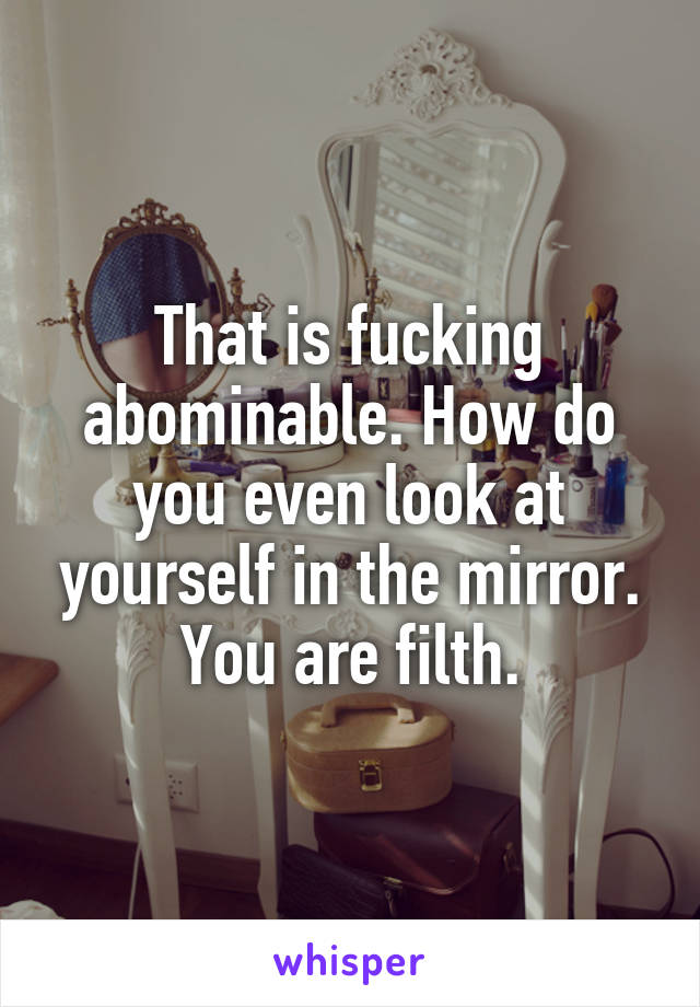 That is fucking abominable. How do you even look at yourself in the mirror. You are filth.