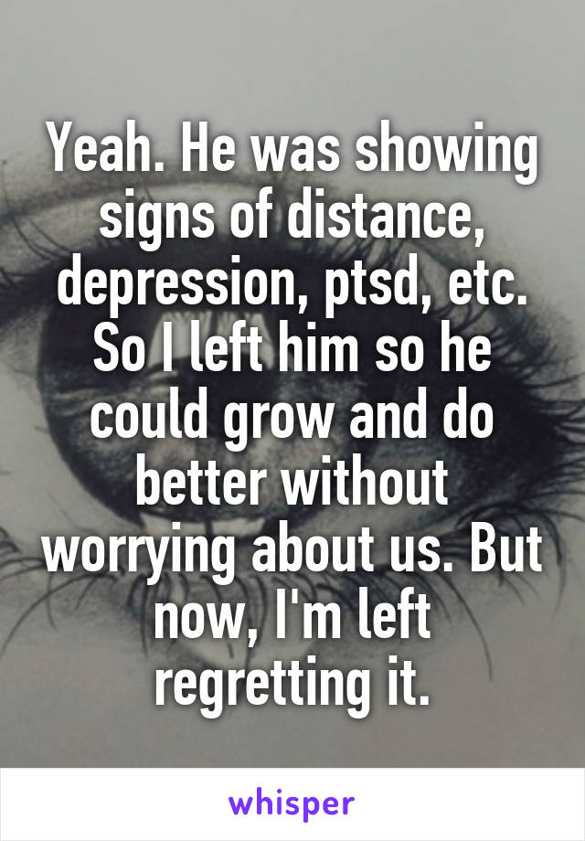 Yeah. He was showing signs of distance, depression, ptsd, etc. So I left him so he could grow and do better without worrying about us. But now, I'm left regretting it.