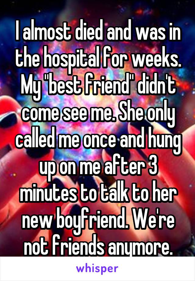 I almost died and was in the hospital for weeks. My "best friend" didn't come see me. She only called me once and hung up on me after 3 minutes to talk to her new boyfriend. We're not friends anymore.