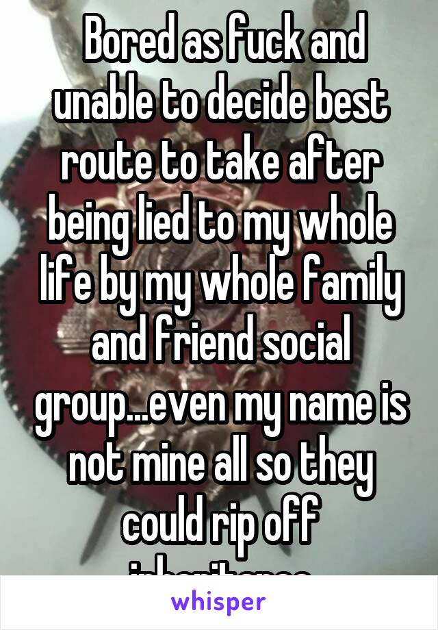  Bored as fuck and unable to decide best route to take after being lied to my whole life by my whole family and friend social group...even my name is not mine all so they could rip off inheritance