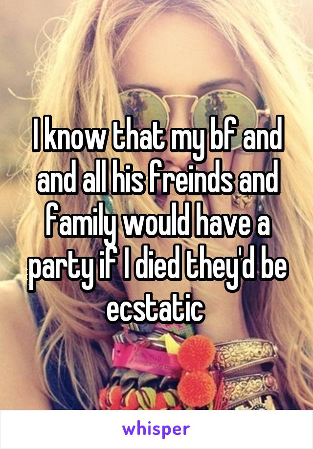 I know that my bf and and all his freinds and family would have a party if I died they'd be ecstatic 