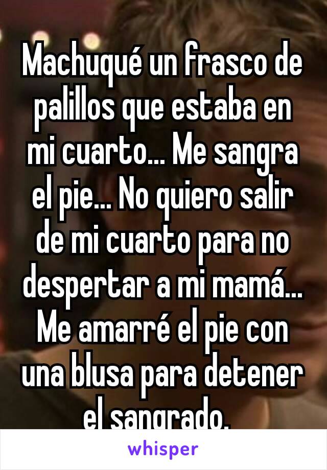 Machuqué un frasco de palillos que estaba en mi cuarto... Me sangra el pie... No quiero salir de mi cuarto para no despertar a mi mamá... Me amarré el pie con una blusa para detener el sangrado.  