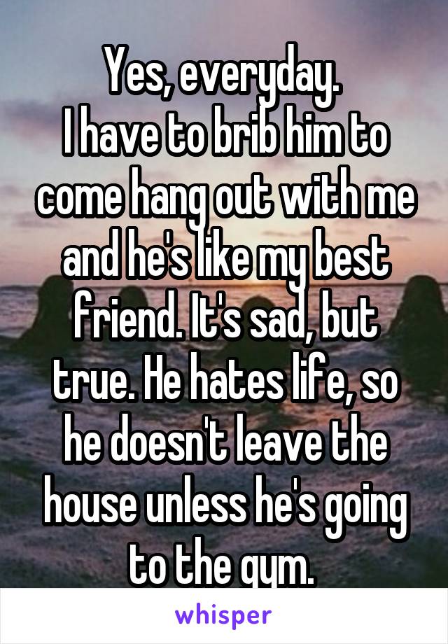 Yes, everyday. 
I have to brib him to come hang out with me and he's like my best friend. It's sad, but true. He hates life, so he doesn't leave the house unless he's going to the gym. 