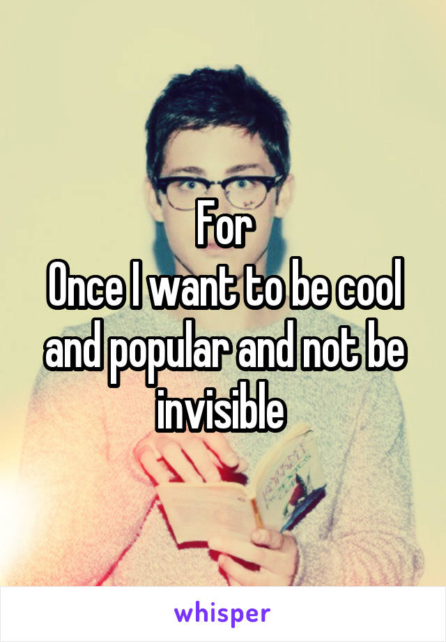 For
Once I want to be cool and popular and not be invisible 