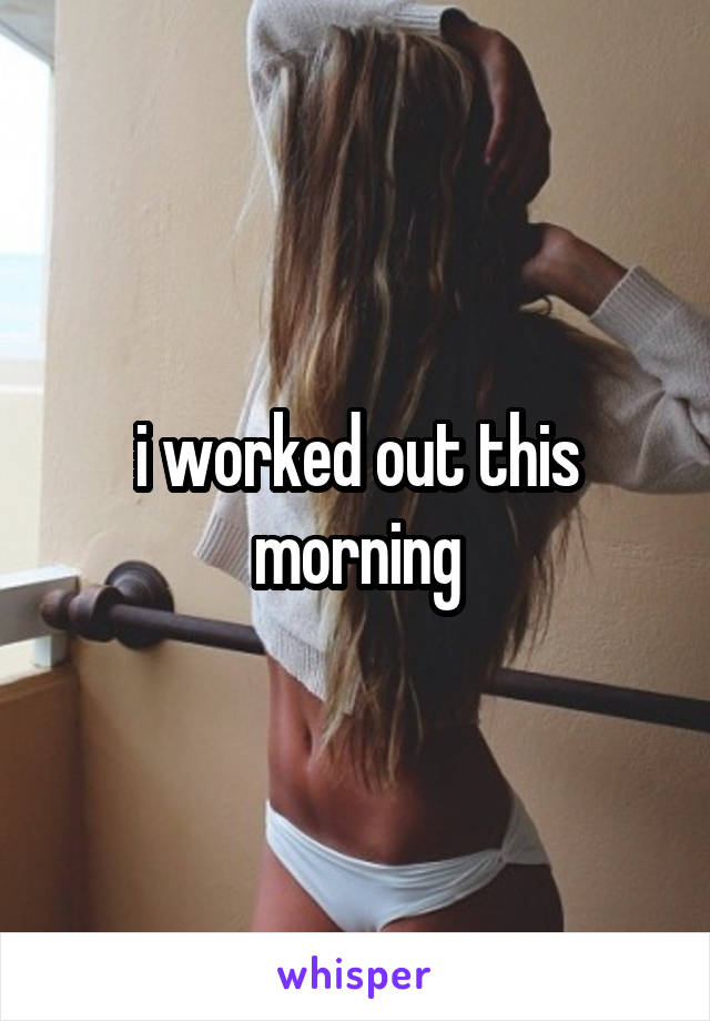 i worked out this morning