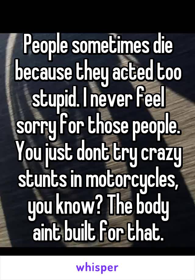 People sometimes die because they acted too stupid. I never feel sorry for those people. You just dont try crazy stunts in motorcycles, you know? The body aint built for that.