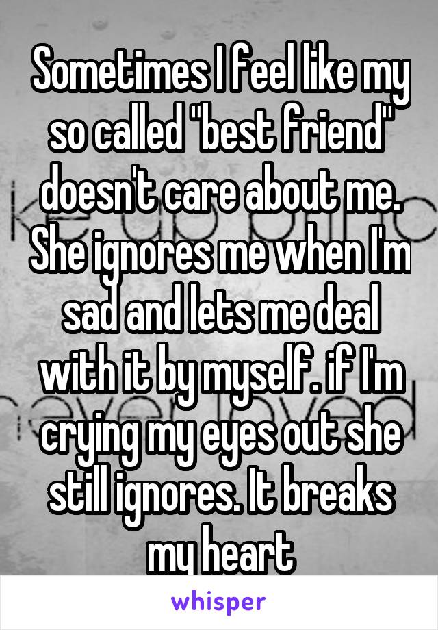 Sometimes I feel like my so called "best friend" doesn't care about me. She ignores me when I'm sad and lets me deal with it by myself. if I'm crying my eyes out she still ignores. It breaks my heart