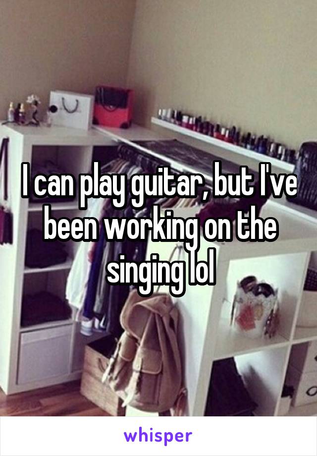 I can play guitar, but I've been working on the singing lol