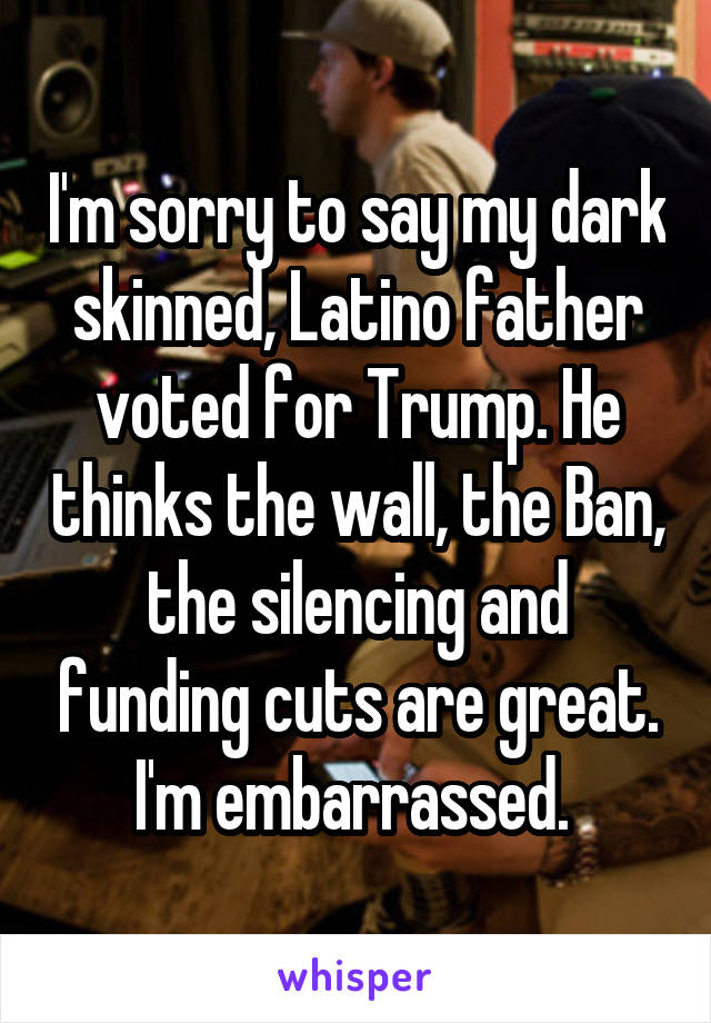 I'm sorry to say my dark skinned, Latino father voted for Trump. He thinks the wall, the Ban, the silencing and funding cuts are great. I'm embarrassed. 