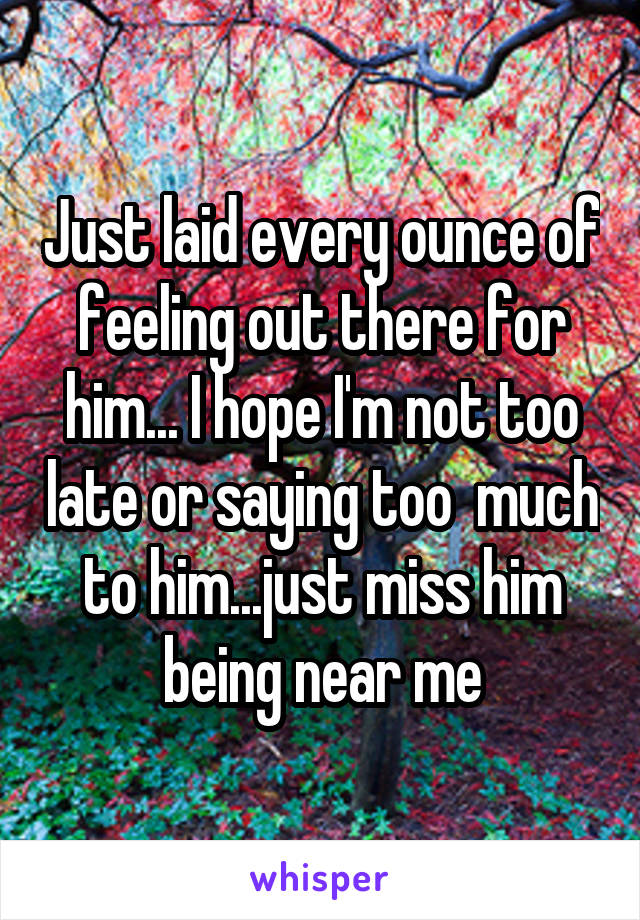 Just laid every ounce of feeling out there for him... I hope I'm not too late or saying too  much to him...just miss him being near me