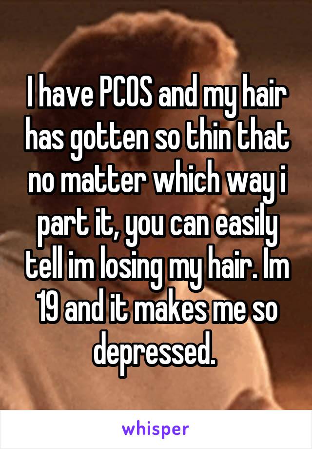 I have PCOS and my hair has gotten so thin that no matter which way i part it, you can easily tell im losing my hair. Im 19 and it makes me so depressed. 