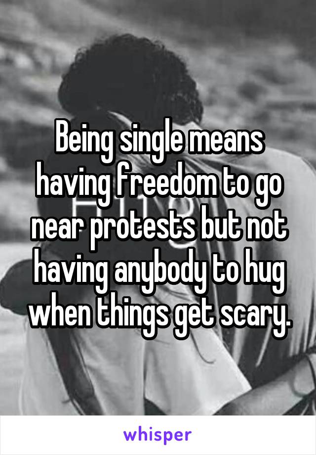 Being single means having freedom to go near protests but not having anybody to hug when things get scary.