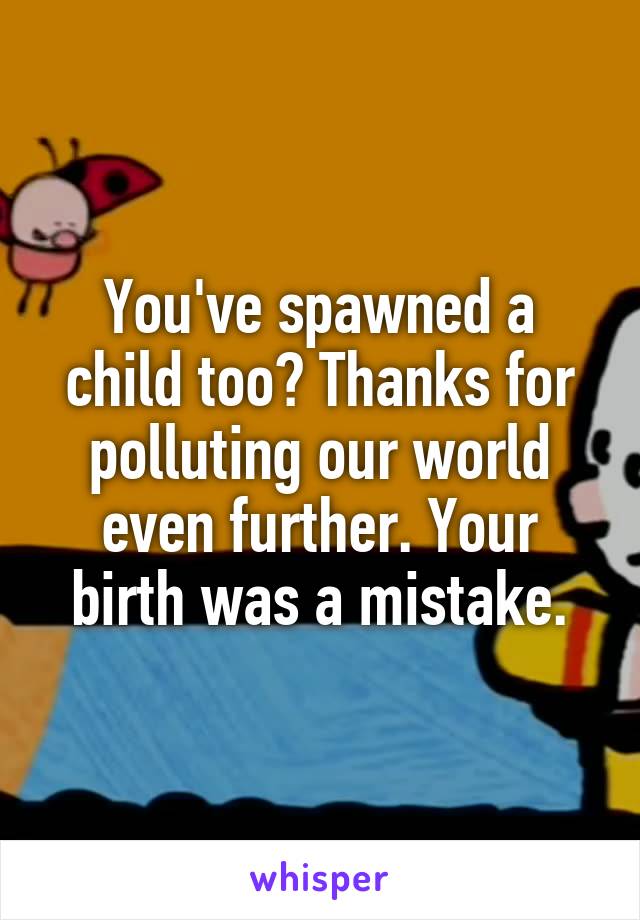 You've spawned a child too? Thanks for polluting our world even further. Your birth was a mistake.