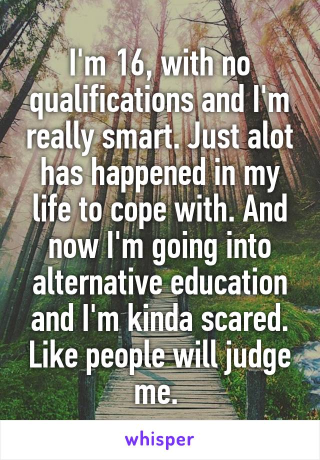 I'm 16, with no qualifications and I'm really smart. Just alot has happened in my life to cope with. And now I'm going into alternative education and I'm kinda scared. Like people will judge me. 