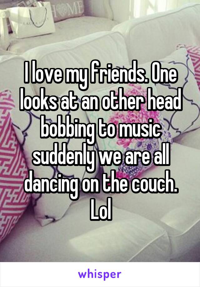 I love my friends. One looks at an other head bobbing to music suddenly we are all dancing on the couch. Lol