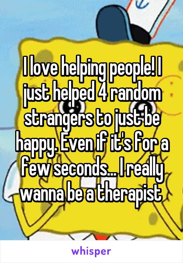 I love helping people! I just helped 4 random strangers to just be happy. Even if it's for a few seconds... I really wanna be a therapist 