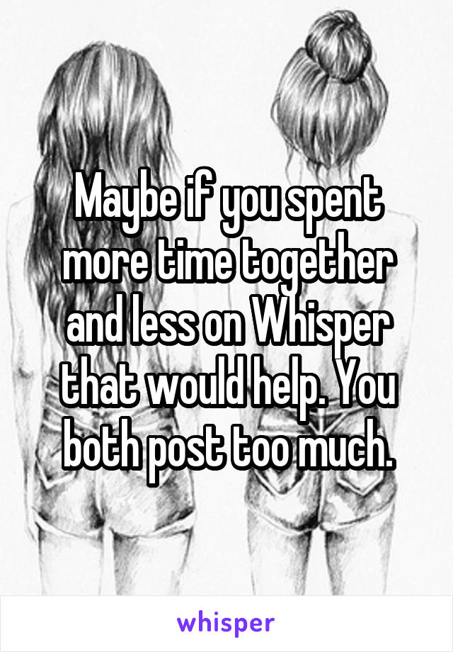 Maybe if you spent more time together and less on Whisper that would help. You both post too much.